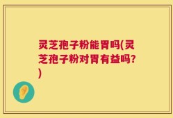 灵芝孢子粉能胃吗(灵芝孢子粉对胃有益吗？)