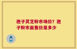 孢子灵芝粉市场价？孢子粉市面售价是多少