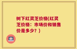 树下红灵芝价格(红灵芝价格：市场价和销售价是多少？)