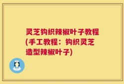 灵芝钩织辣椒叶子教程(手工教程：钩织灵芝造型辣椒叶子)