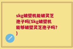 skg破壁机能破灵芝孢子吗(Skg破壁机能够破壁灵芝孢子吗？)