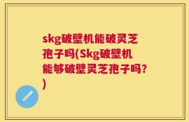 skg破壁机能破灵芝孢子吗(Skg破壁机能够破壁灵芝孢子吗？)