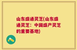 山东盛通灵芝(山东盛通灵芝：中国盛产灵芝的重要基地)