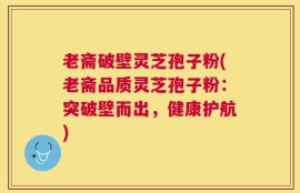 老斋破壁灵芝孢子粉(老斋品质灵芝孢子粉：突破壁而出，健康护航)
