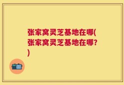 张家窝灵芝基地在哪(张家窝灵芝基地在哪？)