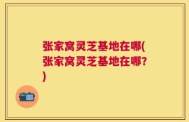 张家窝灵芝基地在哪(张家窝灵芝基地在哪？)