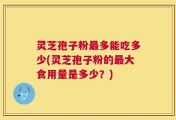 灵芝孢子粉最多能吃多少(灵芝孢子粉的最大食用量是多少？)