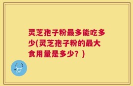 灵芝孢子粉最多能吃多少(灵芝孢子粉的最大食用量是多少？)