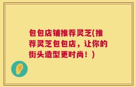 包包店铺推荐灵芝(推荐灵芝包包店，让你的街头造型更时尚！)