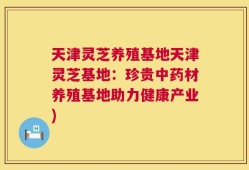 天津灵芝养殖基地天津灵芝基地：珍贵中药材养殖基地助力健康产业)