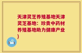 天津灵芝养殖基地天津灵芝基地：珍贵中药材养殖基地助力健康产业)