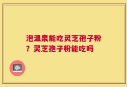 泡温泉能吃灵芝孢子粉？灵芝孢子粉能吃吗