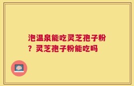 泡温泉能吃灵芝孢子粉？灵芝孢子粉能吃吗
