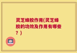 灵芝蜂胶作用(灵芝蜂胶的功效及作用有哪些？)