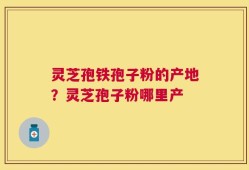 灵芝孢铁孢子粉的产地？灵芝孢子粉哪里产