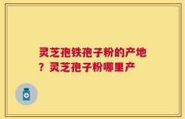 灵芝孢铁孢子粉的产地？灵芝孢子粉哪里产