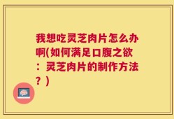 我想吃灵芝肉片怎么办啊(如何满足口腹之欲：灵芝肉片的制作方法？)