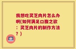 我想吃灵芝肉片怎么办啊(如何满足口腹之欲：灵芝肉片的制作方法？)
