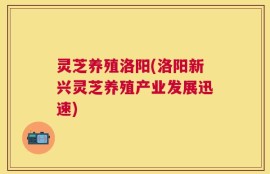 灵芝养殖洛阳(洛阳新兴灵芝养殖产业发展迅速)