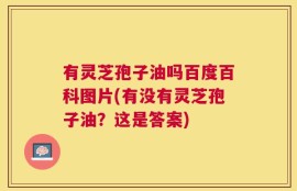 有灵芝孢子油吗百度百科图片(有没有灵芝孢子油？这是答案)