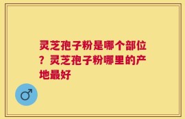 灵芝孢子粉是哪个部位？灵芝孢子粉哪里的产地最好