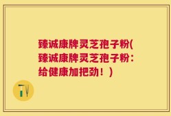 臻诚康牌灵芝孢子粉(臻诚康牌灵芝孢子粉：给健康加把劲！)