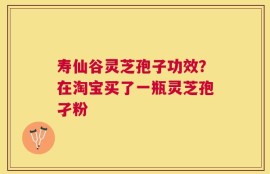 寿仙谷灵芝孢子功效？在淘宝买了一瓶灵芝孢孑粉