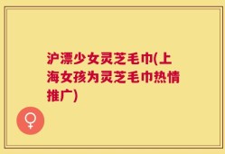沪漂少女灵芝毛巾(上海女孩为灵芝毛巾热情推广)