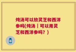 炖汤可以放灵芝和西洋参吗(炖汤｜可以用灵芝和西洋参吗？)