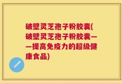 破壁灵芝孢子粉胶囊(破壁灵芝孢子粉胶囊——提高免疫力的超级健康食品)
