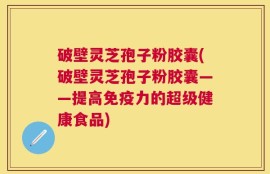 破壁灵芝孢子粉胶囊(破壁灵芝孢子粉胶囊——提高免疫力的超级健康食品)