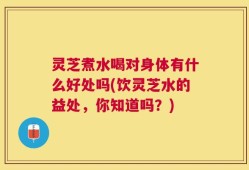 灵芝煮水喝对身体有什么好处吗(饮灵芝水的益处，你知道吗？)