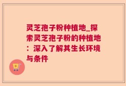 灵芝孢子粉种植地_探索灵芝孢子粉的种植地：深入了解其生长环境与条件