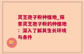 灵芝孢子粉种植地_探索灵芝孢子粉的种植地：深入了解其生长环境与条件