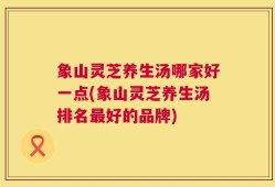 象山灵芝养生汤哪家好一点(象山灵芝养生汤排名最好的品牌)