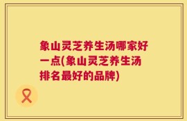 象山灵芝养生汤哪家好一点(象山灵芝养生汤排名最好的品牌)