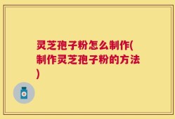 灵芝孢子粉怎么制作(制作灵芝孢子粉的方法)