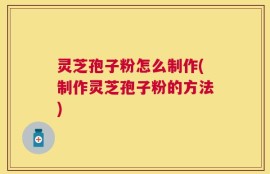 灵芝孢子粉怎么制作(制作灵芝孢子粉的方法)