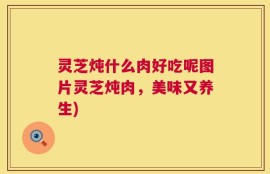 灵芝炖什么肉好吃呢图片灵芝炖肉，美味又养生)