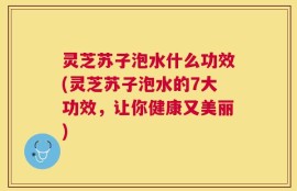 灵芝苏子泡水什么功效(灵芝苏子泡水的7大功效，让你健康又美丽)