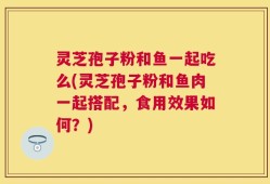 灵芝孢子粉和鱼一起吃么(灵芝孢子粉和鱼肉一起搭配，食用效果如何？)