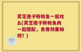灵芝孢子粉和鱼一起吃么(灵芝孢子粉和鱼肉一起搭配，食用效果如何？)