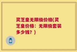 灵芝皇无限极价格(灵芝皇价格：无限极套装多少钱？)