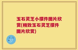 玉石灵芝小摆件图片欣赏(精致玉石灵芝摆件图片欣赏)