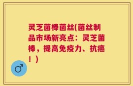 灵芝菌棒菌丝(菌丝制品市场新亮点：灵芝菌棒，提高免疫力、抗癌！)