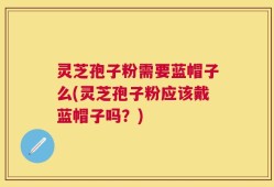 灵芝孢子粉需要蓝帽子么(灵芝孢子粉应该戴蓝帽子吗？)