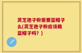 灵芝孢子粉需要蓝帽子么(灵芝孢子粉应该戴蓝帽子吗？)