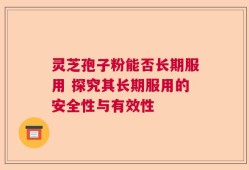 灵芝孢子粉能否长期服用 探究其长期服用的安全性与有效性