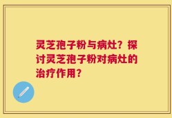 灵芝孢子粉与病灶？探讨灵芝孢子粉对病灶的治疗作用？