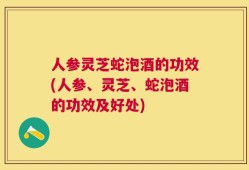 人参灵芝蛇泡酒的功效(人参、灵芝、蛇泡酒的功效及好处)